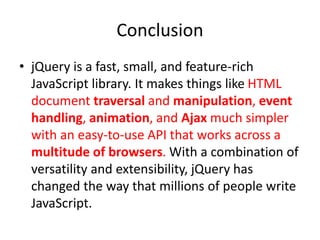 Conclusion
• jQuery is a fast, small, and feature-rich
JavaScript library. It makes things like HTML
document traversal and manipulation, event
handling, animation, and Ajax much simpler
with an easy-to-use API that works across a
multitude of browsers. With a combination of
versatility and extensibility, jQuery has
changed the way that millions of people write
JavaScript.
 