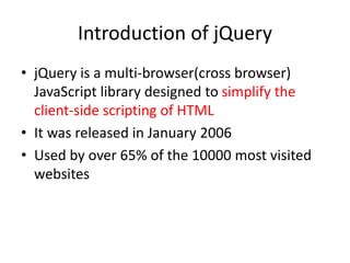Introduction of jQuery
• jQuery is a multi-browser(cross browser)
JavaScript library designed to simplify the
client-side scripting of HTML
• It was released in January 2006
• Used by over 65% of the 10000 most visited
websites
 
