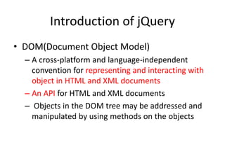 Introduction of jQuery
• DOM(Document Object Model)
– A cross-platform and language-independent
convention for representing and interacting with
object in HTML and XML documents
– An API for HTML and XML documents
– Objects in the DOM tree may be addressed and
manipulated by using methods on the objects
 
