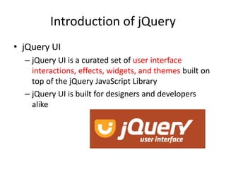 Introduction of jQuery
• jQuery UI
– jQuery UI is a curated set of user interface
interactions, effects, widgets, and themes built on
top of the jQuery JavaScript Library
– jQuery UI is built for designers and developers
alike
 
