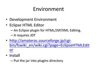 Environment
• Development Environment
• Eclipse HTML Editor
– An Eclipse plugin for HTML/JSP/XML Editing.
– It requires JDT
• http://amateras.sourceforge.jp/cgi-
bin/fswiki_en/wiki.cgi?page=EclipseHTMLEdit
or
• Install
– Put the jar into plugins directory
 