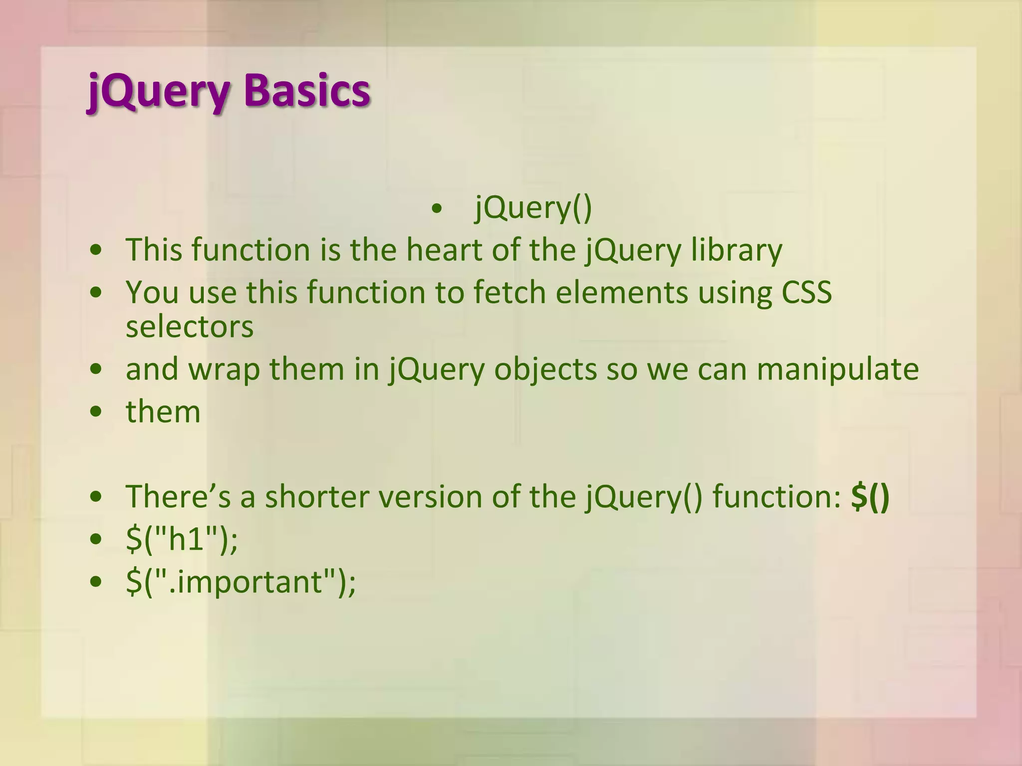 jQuery Basics
• jQuery()
• This function is the heart of the jQuery library
• You use this function to fetch elements using CSS
selectors
• and wrap them in jQuery objects so we can manipulate
• them
• There’s a shorter version of the jQuery() function: $()
• $("h1");
• $(".important");
 