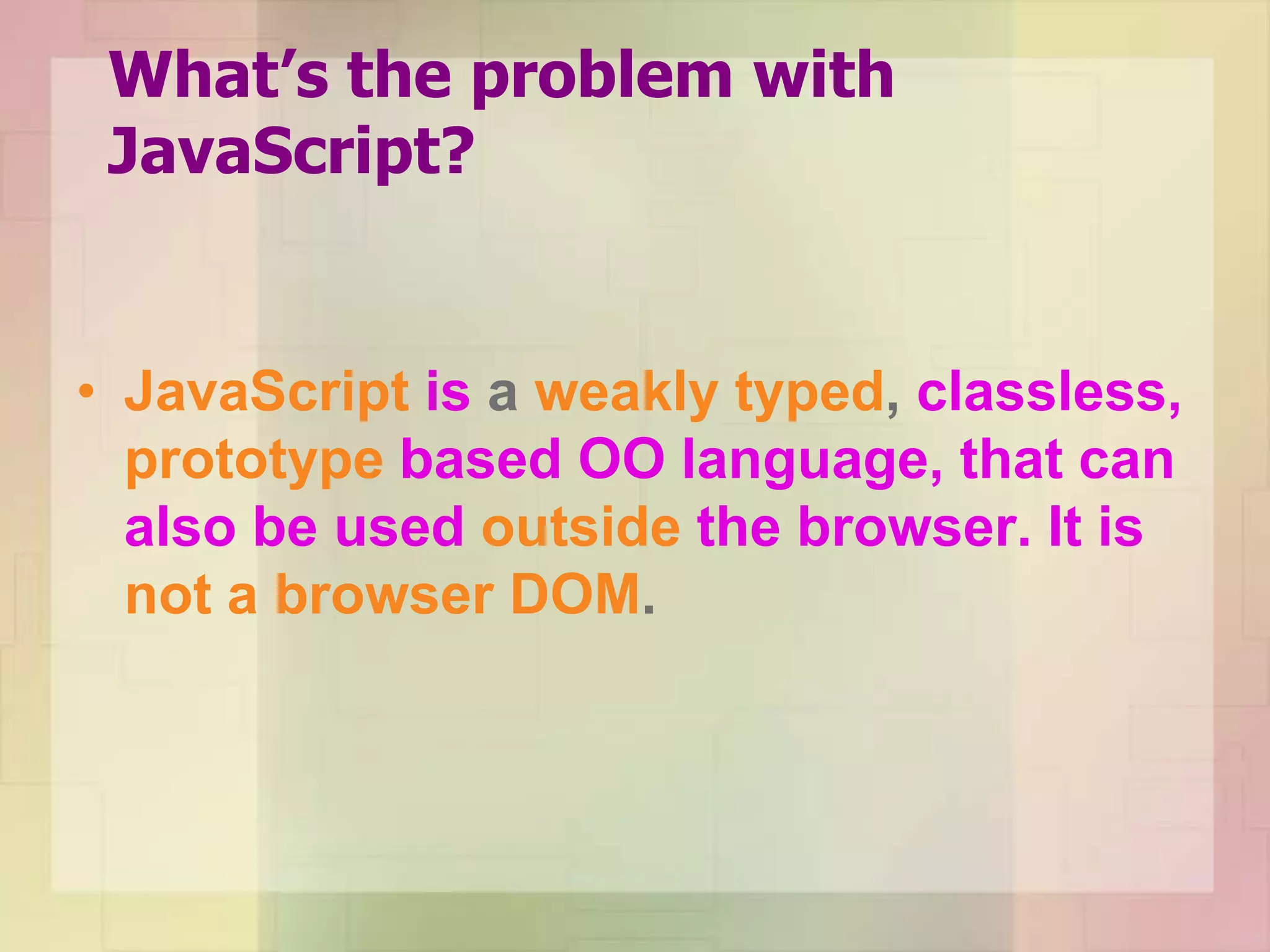 What’s the problem with
JavaScript?
• JavaScript is a weakly typed, classless,
prototype based OO language, that can
also be used outside the browser. It is
not a browser DOM.
 