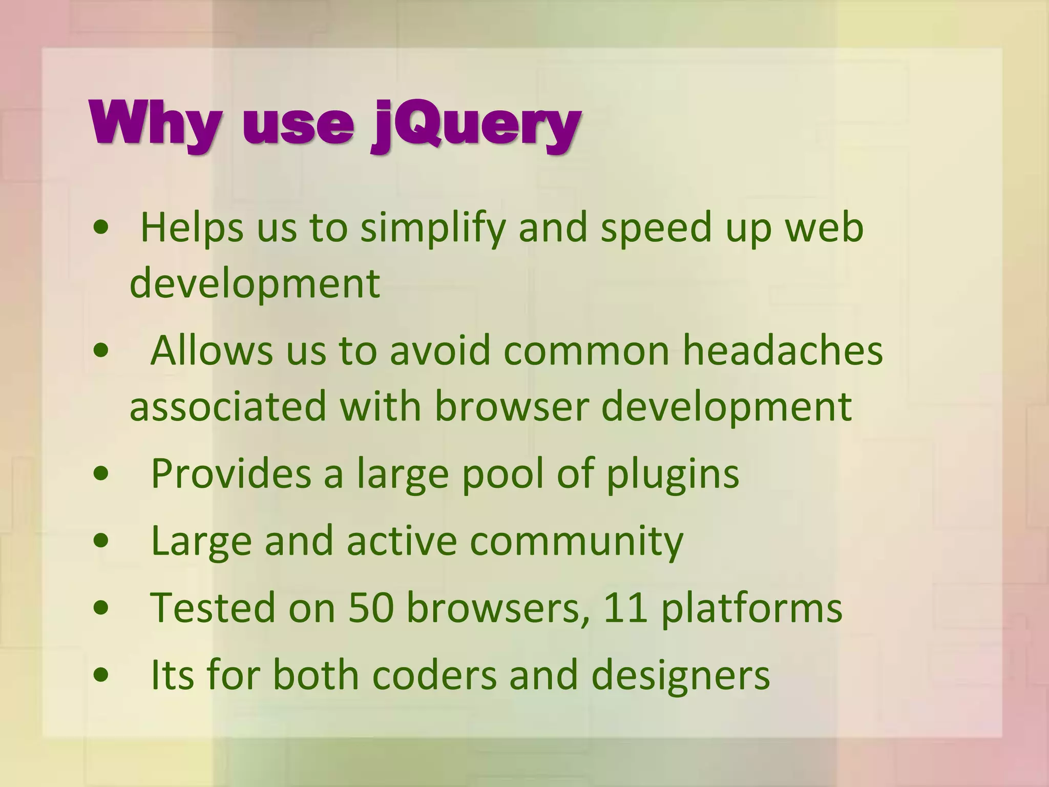 Why use jQuery
• Helps us to simplify and speed up web
development
• Allows us to avoid common headaches
associated with browser development
• Provides a large pool of plugins
• Large and active community
• Tested on 50 browsers, 11 platforms
• Its for both coders and designers
 