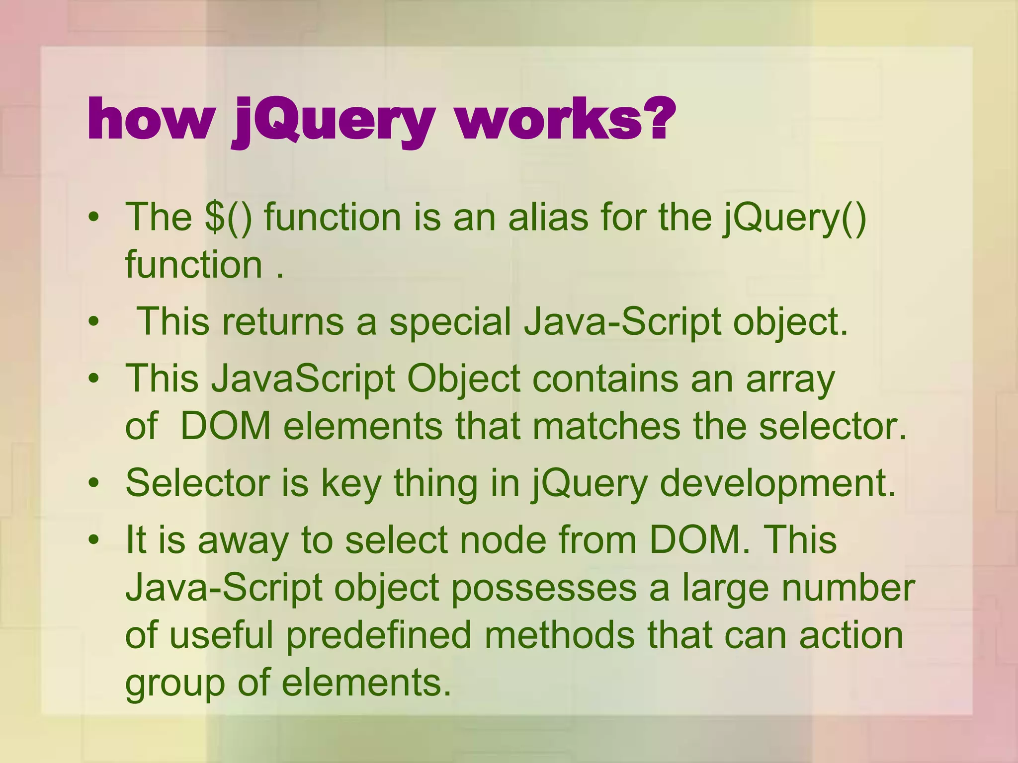 how jQuery works?
• The $() function is an alias for the jQuery()
function .
• This returns a special Java-Script object.
• This JavaScript Object contains an array
of DOM elements that matches the selector.
• Selector is key thing in jQuery development.
• It is away to select node from DOM. This
Java-Script object possesses a large number
of useful predefined methods that can action
group of elements.
 