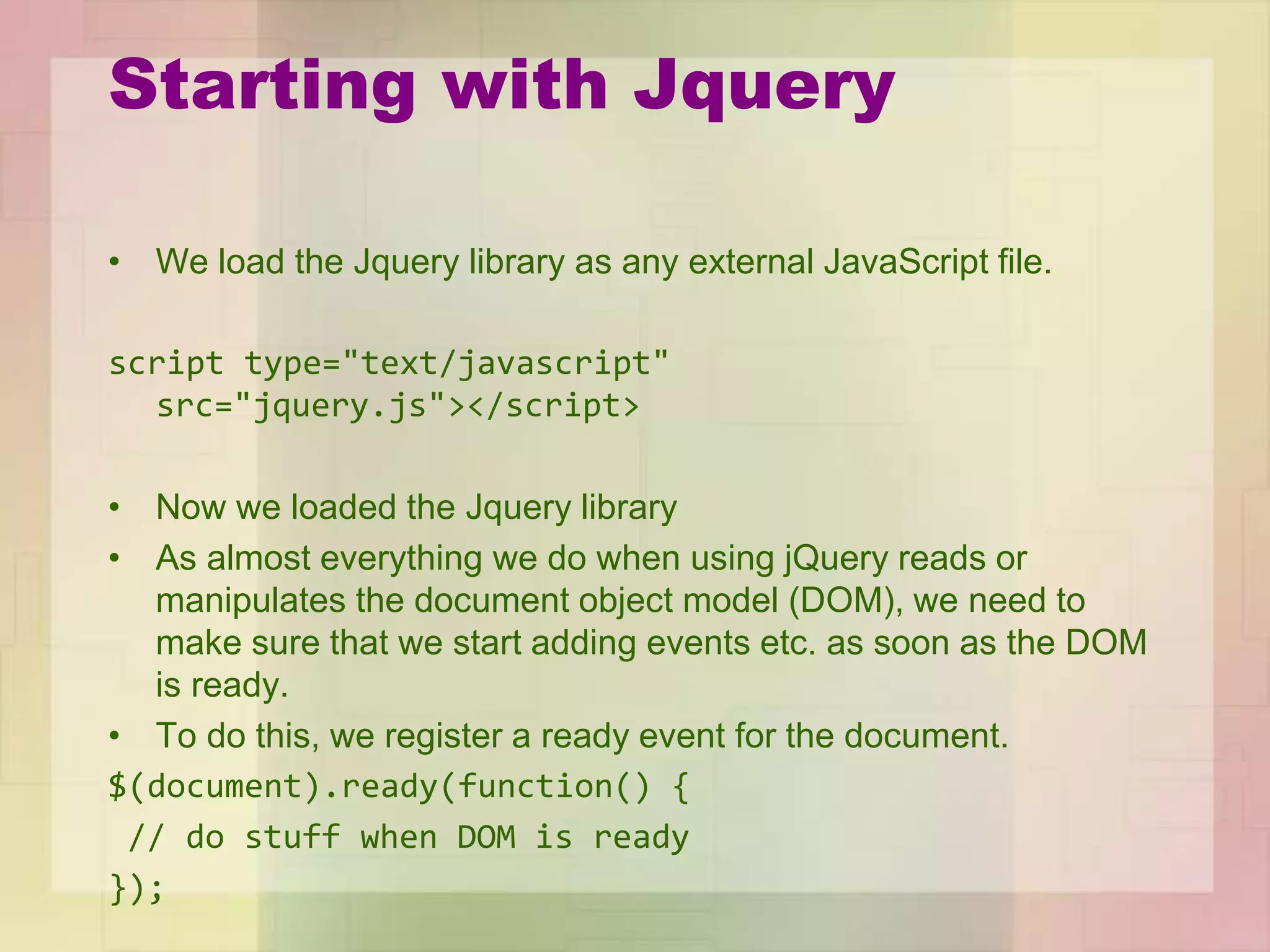 Starting with Jquery
• We load the Jquery library as any external JavaScript file.
script type="text/javascript"
src="jquery.js"></script>
• Now we loaded the Jquery library
• As almost everything we do when using jQuery reads or
manipulates the document object model (DOM), we need to
make sure that we start adding events etc. as soon as the DOM
is ready.
• To do this, we register a ready event for the document.
$(document).ready(function() {
// do stuff when DOM is ready
});
 