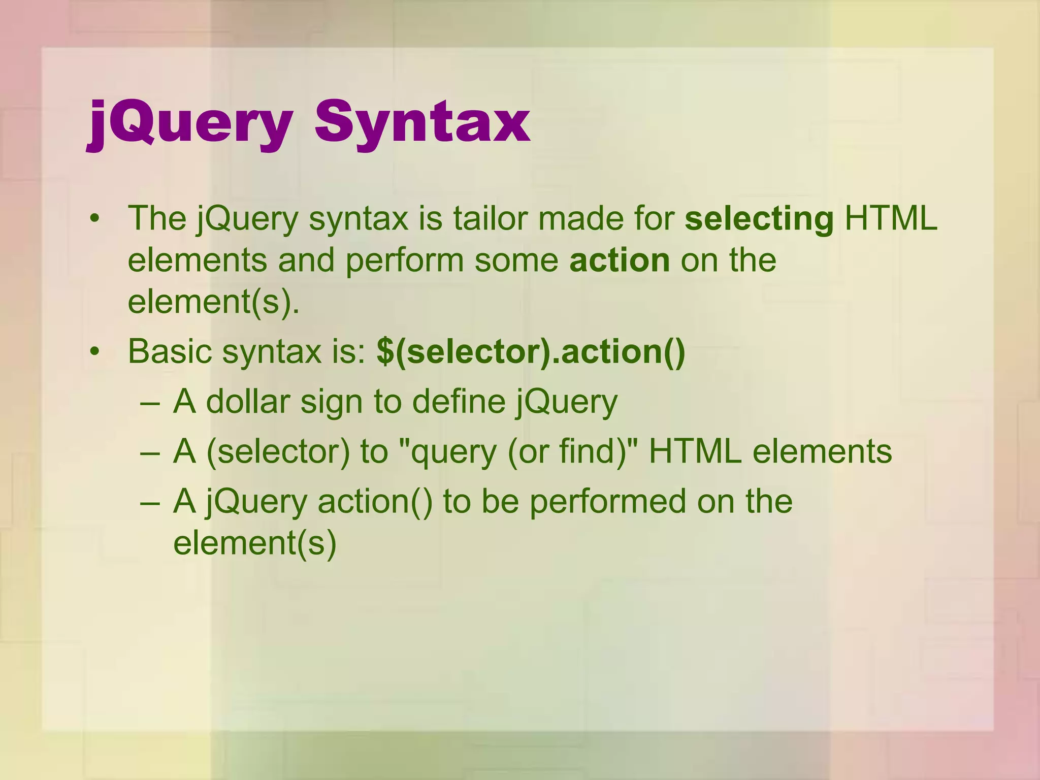 jQuery Syntax
• The jQuery syntax is tailor made for selecting HTML
elements and perform some action on the
element(s).
• Basic syntax is: $(selector).action()
– A dollar sign to define jQuery
– A (selector) to "query (or find)" HTML elements
– A jQuery action() to be performed on the
element(s)
 