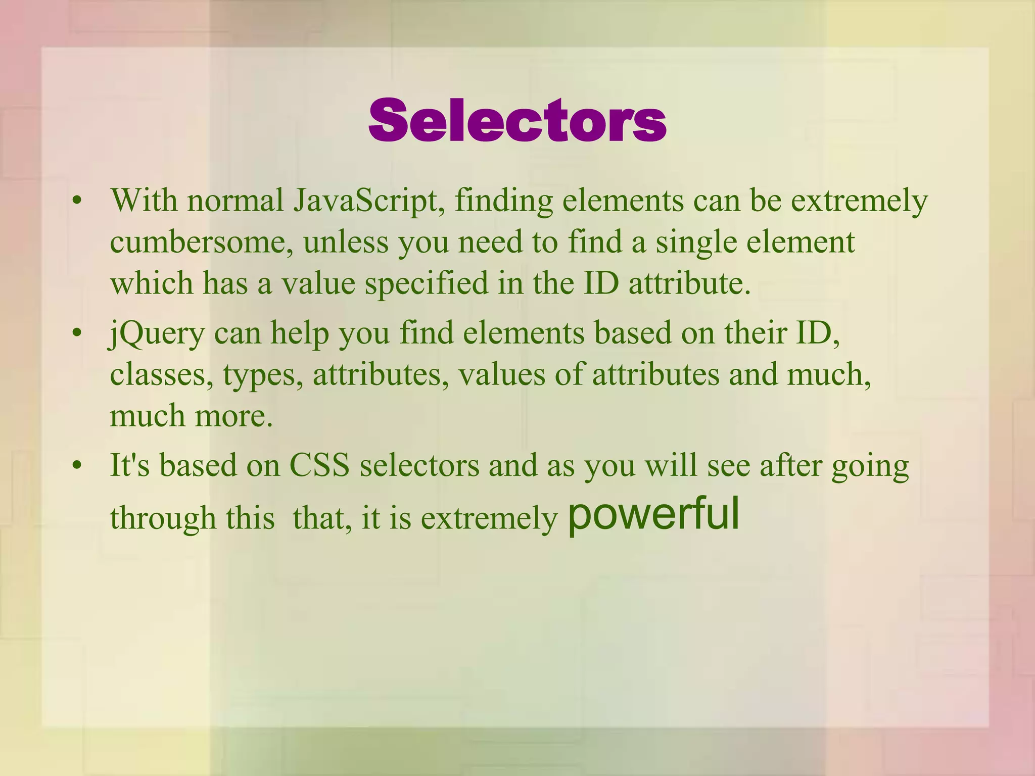 Selectors
• With normal JavaScript, finding elements can be extremely
cumbersome, unless you need to find a single element
which has a value specified in the ID attribute.
• jQuery can help you find elements based on their ID,
classes, types, attributes, values of attributes and much,
much more.
• It's based on CSS selectors and as you will see after going
through this that, it is extremely powerful
 