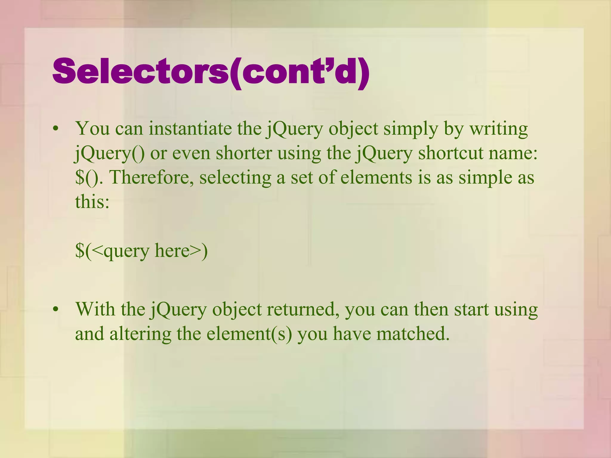 Selectors(cont’d)
• You can instantiate the jQuery object simply by writing
jQuery() or even shorter using the jQuery shortcut name:
$(). Therefore, selecting a set of elements is as simple as
this:
$(<query here>)
• With the jQuery object returned, you can then start using
and altering the element(s) you have matched.
 