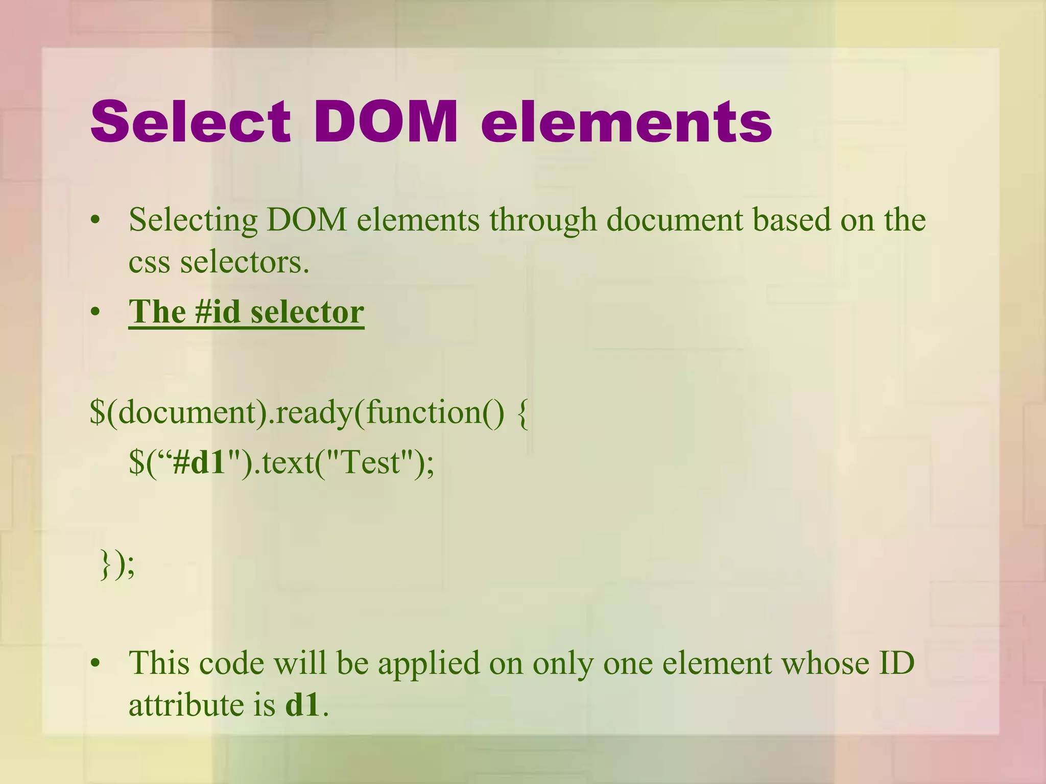 Select DOM elements
• Selecting DOM elements through document based on the
css selectors.
• The #id selector
$(document).ready(function() {
$(“#d1").text("Test");
});
• This code will be applied on only one element whose ID
attribute is d1.
 