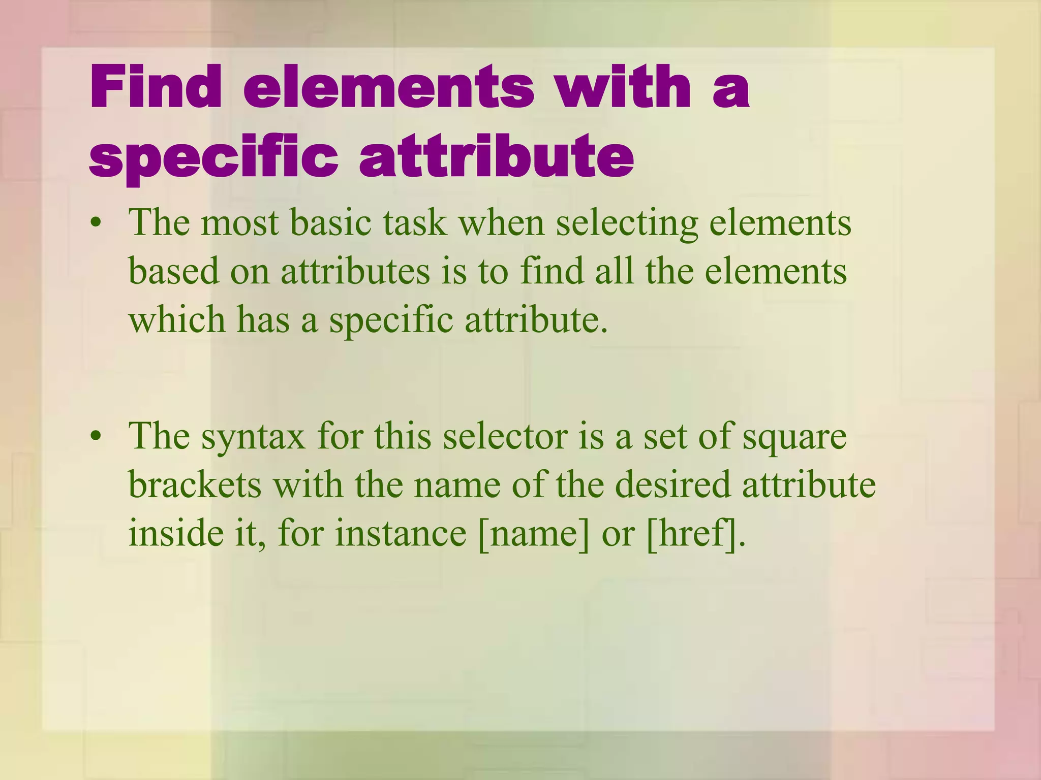 Find elements with a
specific attribute
• The most basic task when selecting elements
based on attributes is to find all the elements
which has a specific attribute.
• The syntax for this selector is a set of square
brackets with the name of the desired attribute
inside it, for instance [name] or [href].
 
