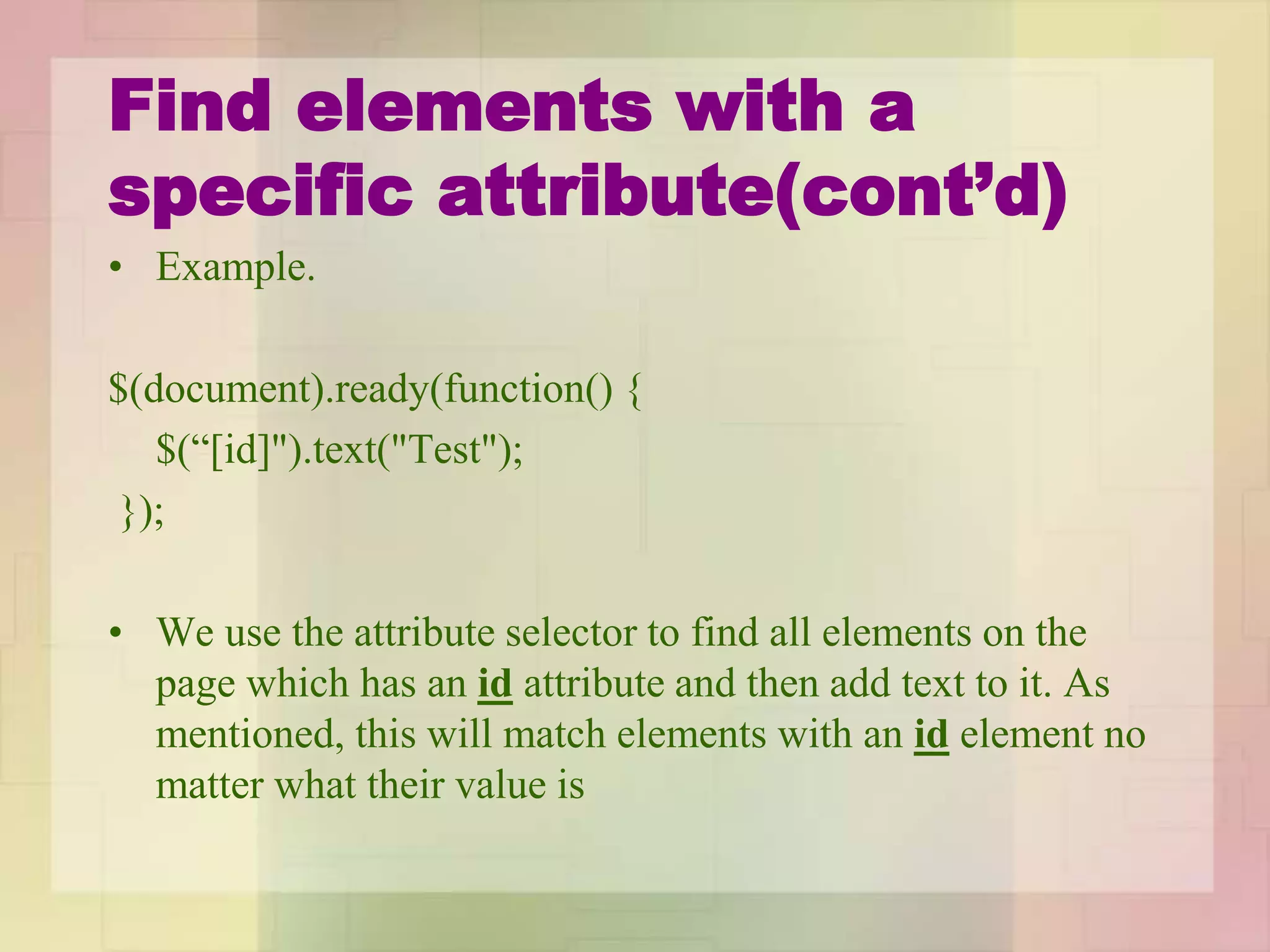 Find elements with a
specific attribute(cont’d)
• Example.
$(document).ready(function() {
$(“[id]").text("Test");
});
• We use the attribute selector to find all elements on the
page which has an id attribute and then add text to it. As
mentioned, this will match elements with an id element no
matter what their value is
 