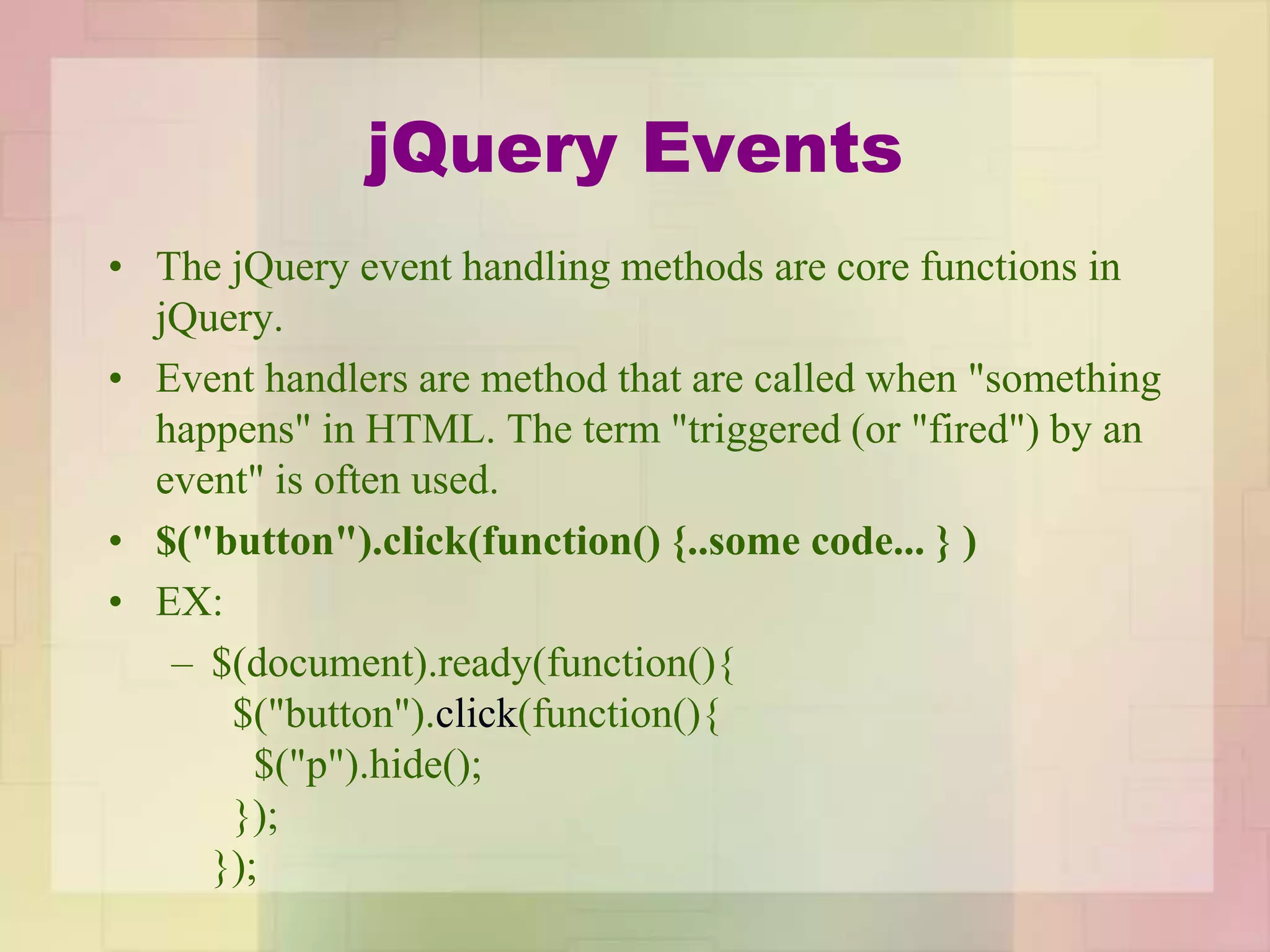 jQuery Events
• The jQuery event handling methods are core functions in
jQuery.
• Event handlers are method that are called when "something
happens" in HTML. The term "triggered (or "fired") by an
event" is often used.
• $("button").click(function() {..some code... } )
• EX:
– $(document).ready(function(){
$("button").click(function(){
$("p").hide();
});
});
 