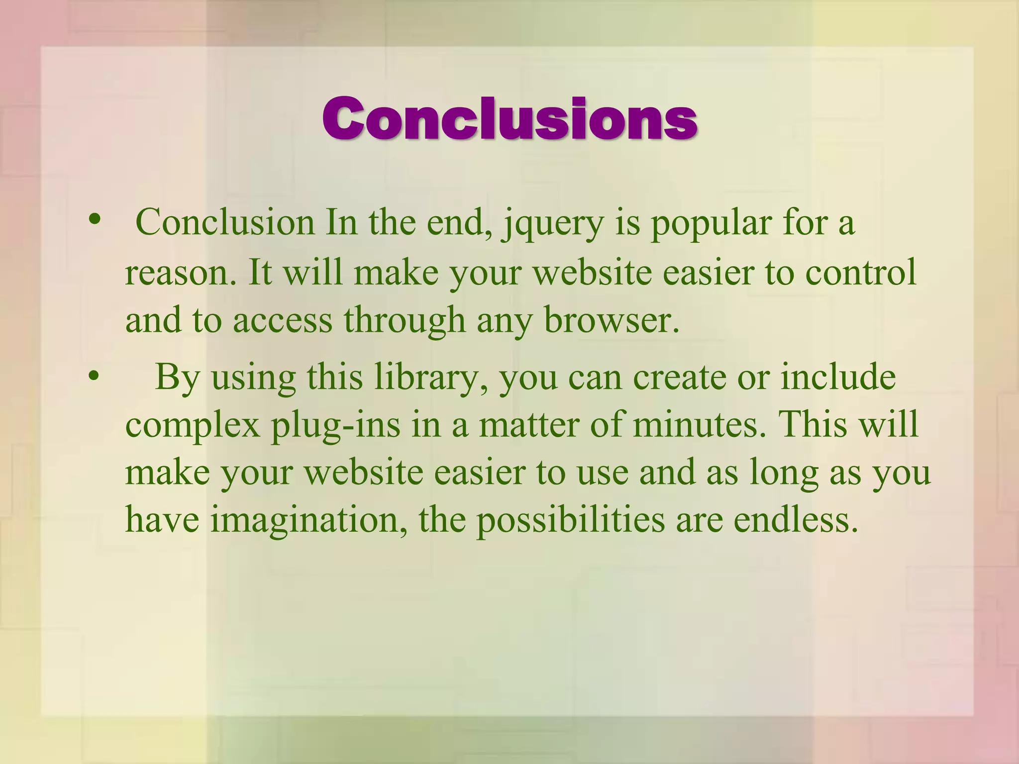 Conclusions
• Conclusion In the end, jquery is popular for a
reason. It will make your website easier to control
and to access through any browser.
• By using this library, you can create or include
complex plug-ins in a matter of minutes. This will
make your website easier to use and as long as you
have imagination, the possibilities are endless.
 