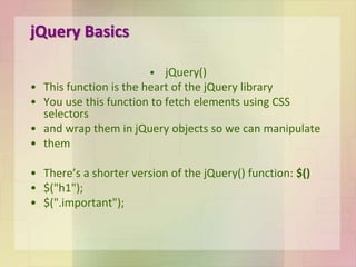 jQuery Basics
• jQuery()
• This function is the heart of the jQuery library
• You use this function to fetch elements using CSS
selectors
• and wrap them in jQuery objects so we can manipulate
• them
• There’s a shorter version of the jQuery() function: $()
• $("h1");
• $(".important");
 