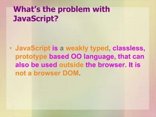 What’s the problem with
JavaScript?
• JavaScript is a weakly typed, classless,
prototype based OO language, that can
also be used outside the browser. It is
not a browser DOM.
 