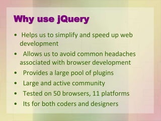 Why use jQuery
• Helps us to simplify and speed up web
development
• Allows us to avoid common headaches
associated with browser development
• Provides a large pool of plugins
• Large and active community
• Tested on 50 browsers, 11 platforms
• Its for both coders and designers
 