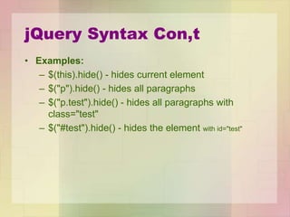 jQuery Syntax Con,t
• Examples:
– $(this).hide() - hides current element
– $("p").hide() - hides all paragraphs
– $("p.test").hide() - hides all paragraphs with
class="test"
– $("#test").hide() - hides the element with id="test"
 