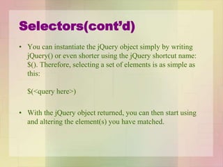 Selectors(cont’d)
• You can instantiate the jQuery object simply by writing
jQuery() or even shorter using the jQuery shortcut name:
$(). Therefore, selecting a set of elements is as simple as
this:
$(<query here>)
• With the jQuery object returned, you can then start using
and altering the element(s) you have matched.
 