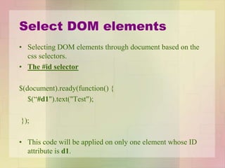 Select DOM elements
• Selecting DOM elements through document based on the
css selectors.
• The #id selector
$(document).ready(function() {
$(“#d1").text("Test");
});
• This code will be applied on only one element whose ID
attribute is d1.
 