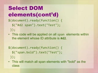 Select DOM
elements(cont’d)
$(document).ready(function() {
$("#d2 span").text("Test");
});
• This code will be applied on all span elements within
the element whose ID attribute is #d2.
$(document).ready(function() {
$("span.bold").text("Test");
});
• This will match all span elements with "bold" as the
class
 