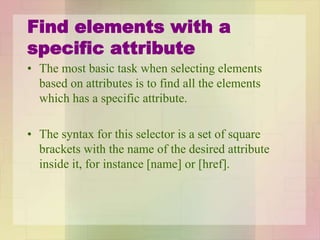 Find elements with a
specific attribute
• The most basic task when selecting elements
based on attributes is to find all the elements
which has a specific attribute.
• The syntax for this selector is a set of square
brackets with the name of the desired attribute
inside it, for instance [name] or [href].
 