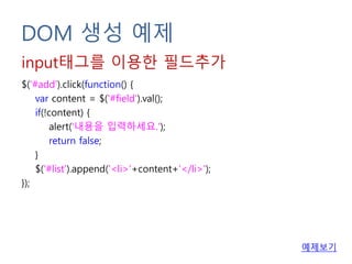 DOM 생성 예제
$('#add').click(function() {
var content = $('#field').val();
if(!content) {
alert('내용을 입력하세요.');
return false;
}
$('#list').append('<li>'+content+'</li>');
});
input태그를 이용한 필드추가
예제보기
 