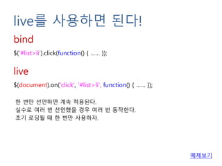 live를 사용하면 된다!
$('#list>li').click(function() { …… });
bind
$(document).on('click', '#list>li', function() { …… });
live
한 번만 선언하면 계속 적용된다.
실수로 여러 번 선언했을 경우 여러 번 동작한다.
초기 로딩될 때 한 번만 사용하자.
예제보기
 