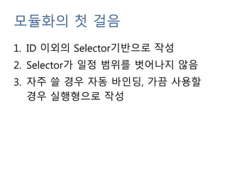 모듈화의 첫 걸음
1. ID 이외의 Selector기반으로 작성
2. Selector가 일정 범위를 벗어나지 않음
3. 자주 쓸 경우 자동 바인딩, 가끔 사용할
경우 실행형으로 작성
 