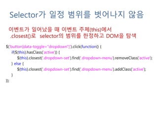 Selector가 일정 범위를 벗어나지 않음
$('button[data-toggle="dropdown"]').click(function() {
if($(this).hasClass('active')) {
$(this).closest('.dropdown-set').find('.dropdown-menu').removeClass('active');
} else {
$(this).closest('.dropdown-set').find('.dropdown-menu').addClass('active');
}
});
이벤트가 일어났을 때 이벤트 주체(this)에서
.closest()로 selector의 범위를 한정하고 DOM을 탐색
 