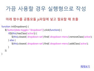 가끔 사용할 경우 실행형으로 작성
function initDropdown() {
$('button[data-toggle="dropdown"]').click(function() {
if($(this).hasClass('active')) {
$(this).closest('.dropdown-set').find('.dropdown-menu').removeClass('active');
} else {
$(this).closest('.dropdown-set').find('.dropdown-menu').addClass('active');
}
});
}
아래 함수를 공통모듈 js파일에 넣고 필요할 때 호출
예제보기
 