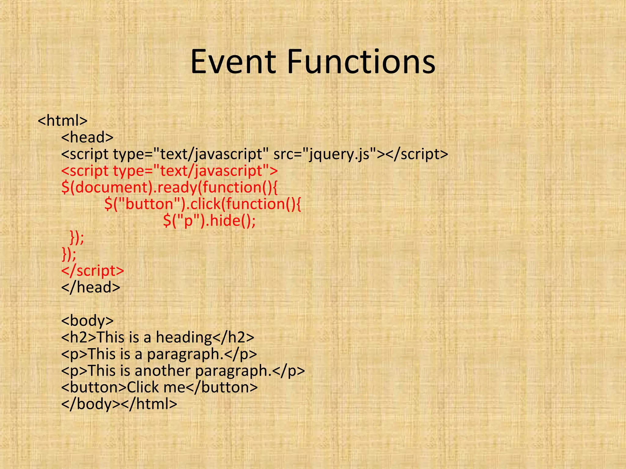 Event Functions
<html>
<head>
<script type="text/javascript" src="jquery.js"></script>
<script type="text/javascript">
$(document).ready(function(){
$("button").click(function(){
$("p").hide();
});
});
</script>
</head>
<body>
<h2>This is a heading</h2>
<p>This is a paragraph.</p>
<p>This is another paragraph.</p>
<button>Click me</button>
</body></html>
 