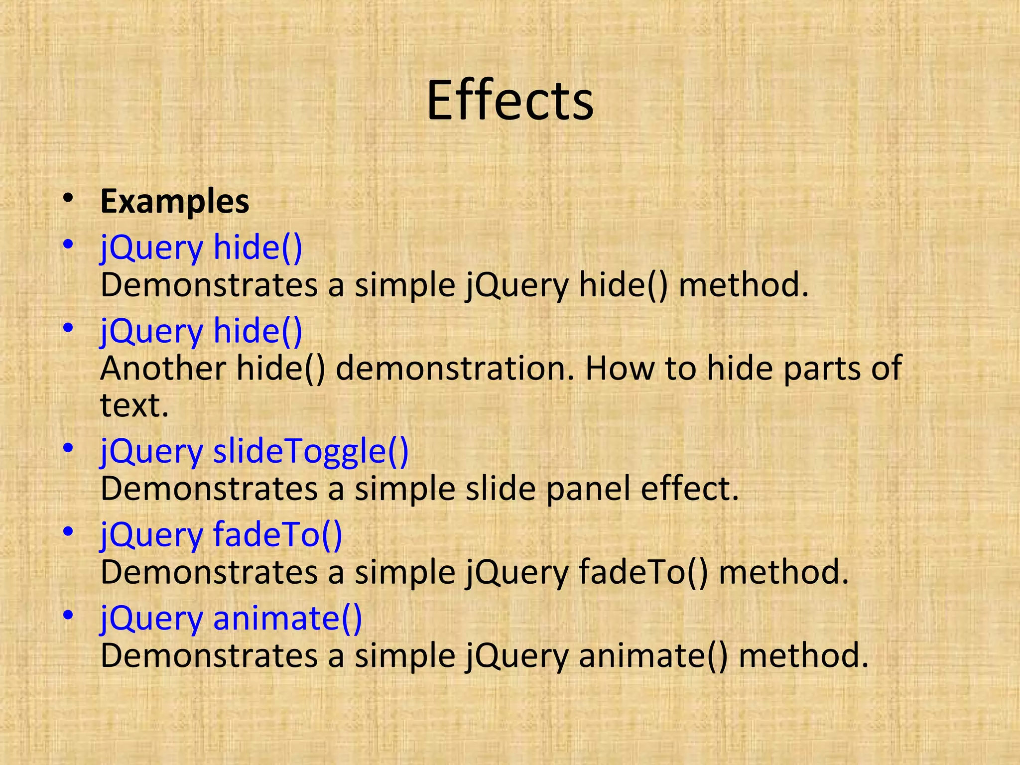 Effects
• Examples
• jQuery hide()
Demonstrates a simple jQuery hide() method.
• jQuery hide()
Another hide() demonstration. How to hide parts of
text.
• jQuery slideToggle()
Demonstrates a simple slide panel effect.
• jQuery fadeTo()
Demonstrates a simple jQuery fadeTo() method.
• jQuery animate()
Demonstrates a simple jQuery animate() method.
 