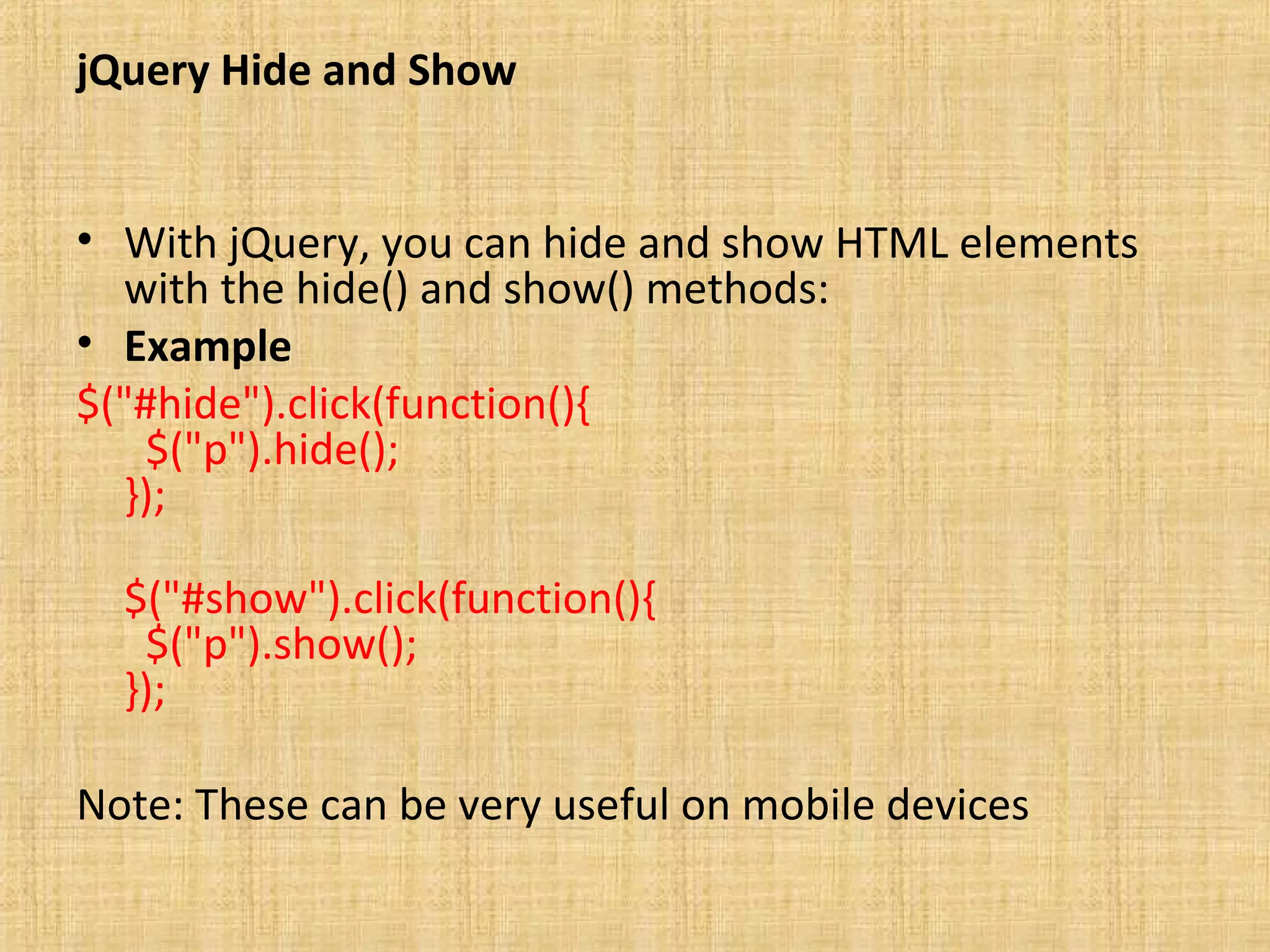 jQuery Hide and Show
• With jQuery, you can hide and show HTML elements
with the hide() and show() methods:
• Example
$("#hide").click(function(){
$("p").hide();
});
$("#show").click(function(){
$("p").show();
});
Note: These can be very useful on mobile devices
 