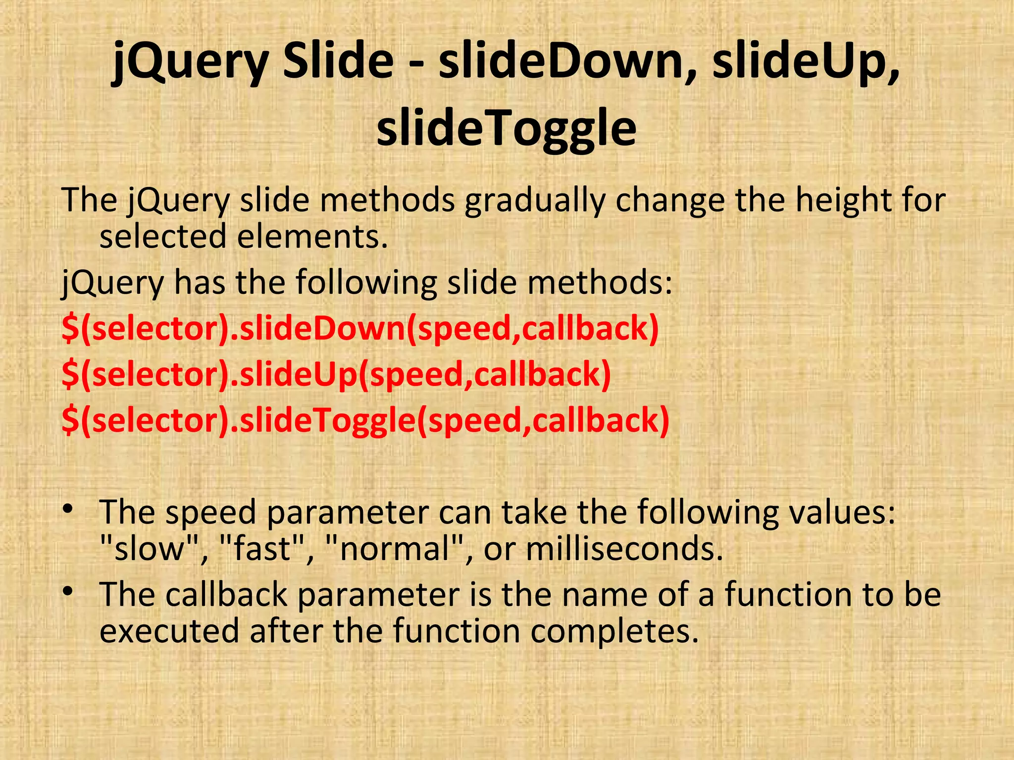 jQuery Slide - slideDown, slideUp,
slideToggle
The jQuery slide methods gradually change the height for
selected elements.
jQuery has the following slide methods:
$(selector).slideDown(speed,callback)
$(selector).slideUp(speed,callback)
$(selector).slideToggle(speed,callback)
• The speed parameter can take the following values:
"slow", "fast", "normal", or milliseconds.
• The callback parameter is the name of a function to be
executed after the function completes.
 