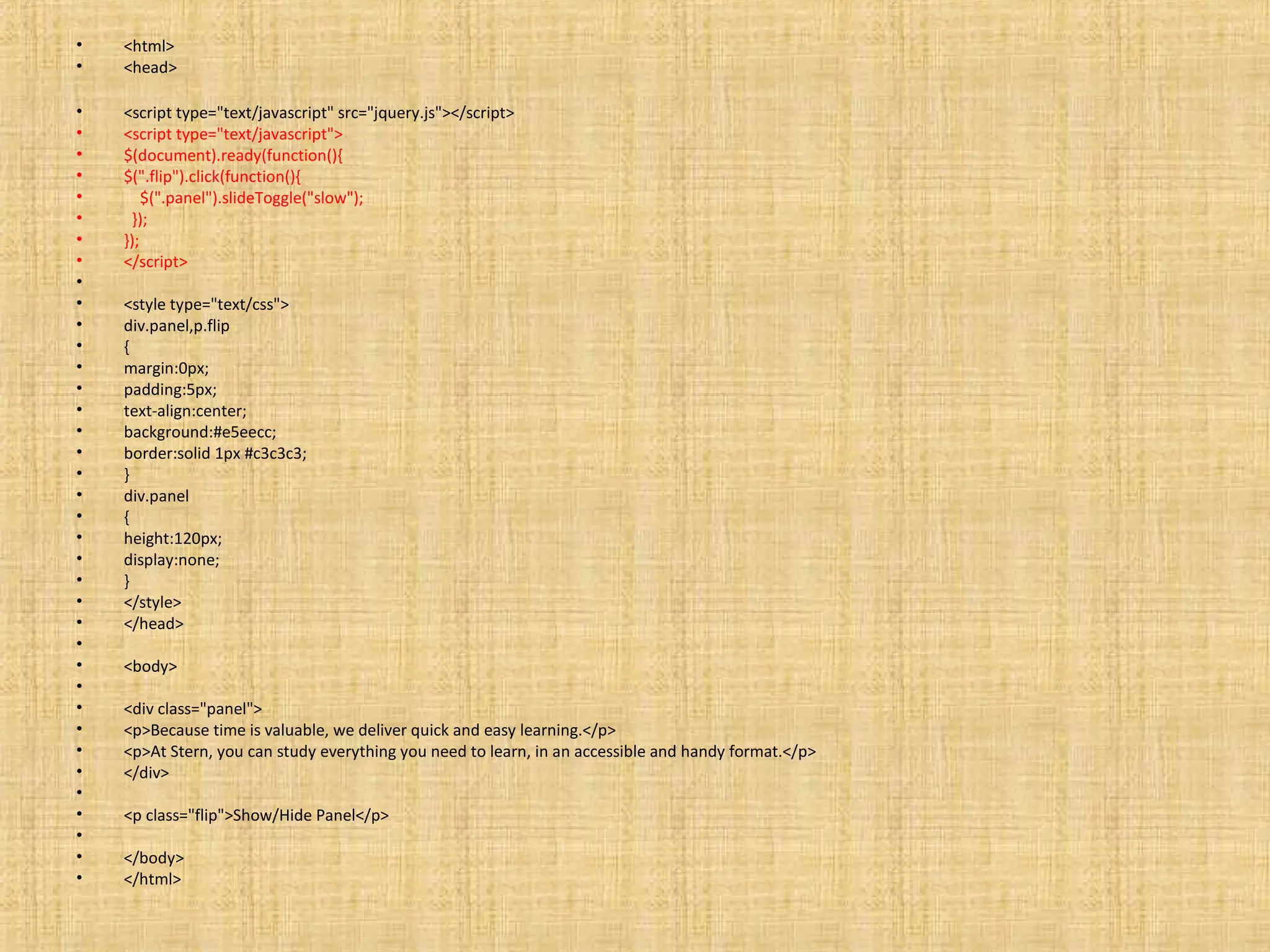 • <html>
• <head>
• <script type="text/javascript" src="jquery.js"></script>
• <script type="text/javascript">
• $(document).ready(function(){
• $(".flip").click(function(){
• $(".panel").slideToggle("slow");
• });
• });
• </script>
•
• <style type="text/css">
• div.panel,p.flip
• {
• margin:0px;
• padding:5px;
• text-align:center;
• background:#e5eecc;
• border:solid 1px #c3c3c3;
• }
• div.panel
• {
• height:120px;
• display:none;
• }
• </style>
• </head>
•
• <body>
•
• <div class="panel">
• <p>Because time is valuable, we deliver quick and easy learning.</p>
• <p>At Stern, you can study everything you need to learn, in an accessible and handy format.</p>
• </div>
•
• <p class="flip">Show/Hide Panel</p>
•
• </body>
• </html>
 