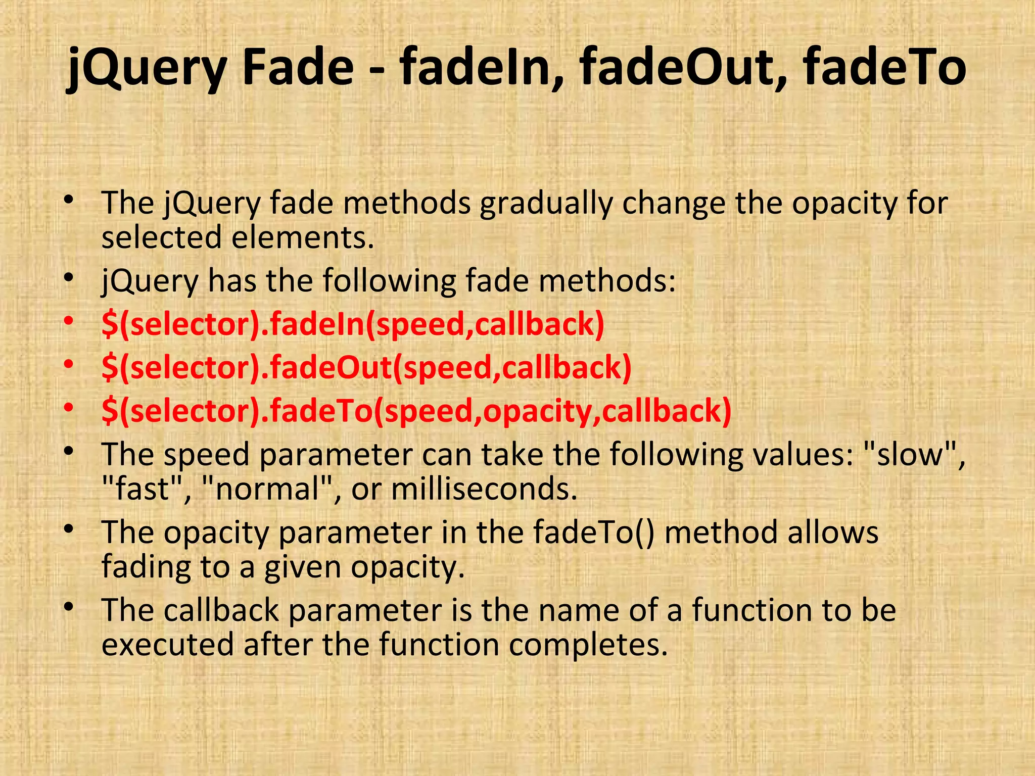 jQuery Fade - fadeIn, fadeOut, fadeTo
• The jQuery fade methods gradually change the opacity for
selected elements.
• jQuery has the following fade methods:
• $(selector).fadeIn(speed,callback)
• $(selector).fadeOut(speed,callback)
• $(selector).fadeTo(speed,opacity,callback)
• The speed parameter can take the following values: "slow",
"fast", "normal", or milliseconds.
• The opacity parameter in the fadeTo() method allows
fading to a given opacity.
• The callback parameter is the name of a function to be
executed after the function completes.
 
