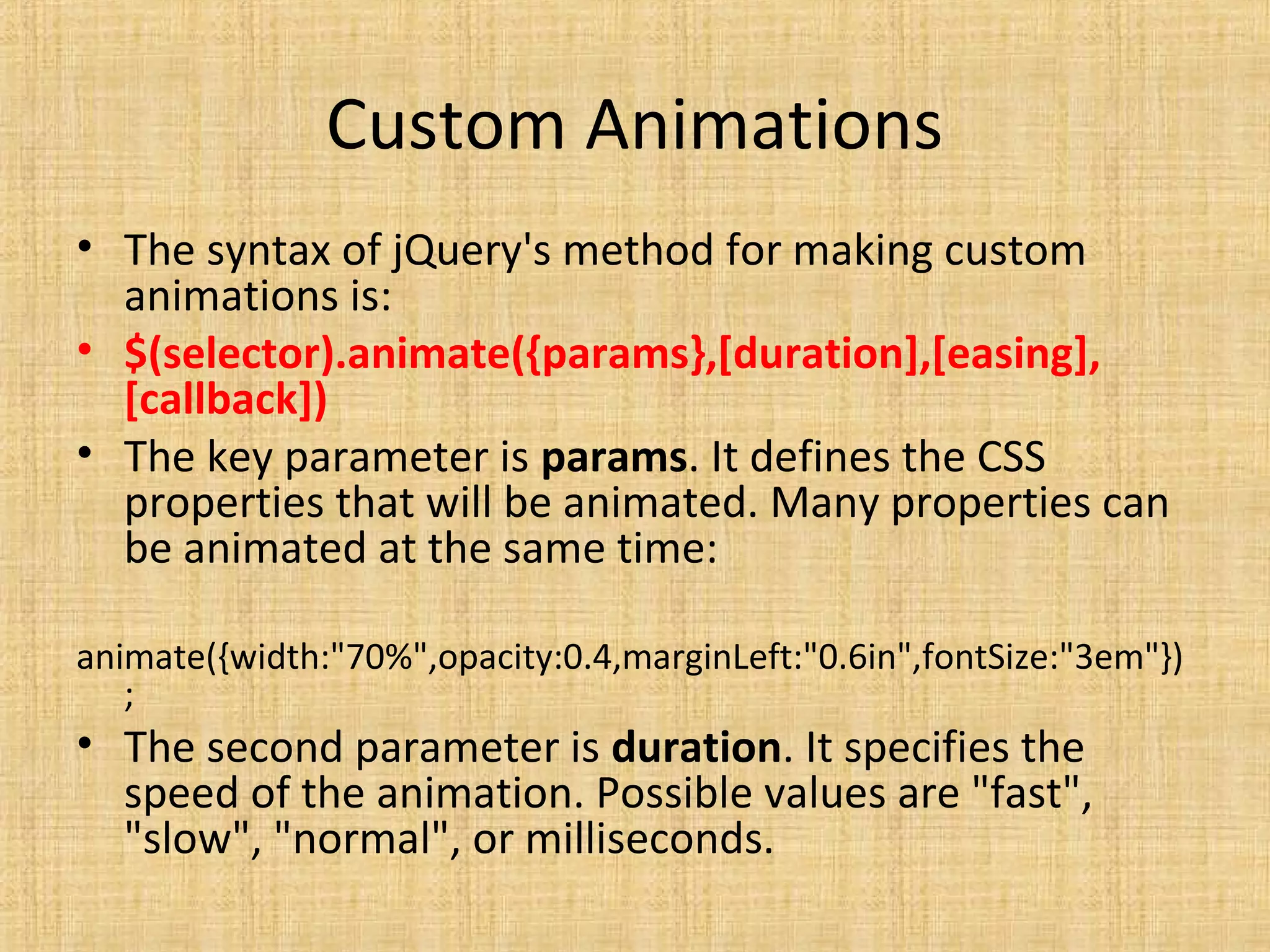 Custom Animations
• The syntax of jQuery's method for making custom
animations is:
• $(selector).animate({params},[duration],[easing],
[callback])
• The key parameter is params. It defines the CSS
properties that will be animated. Many properties can
be animated at the same time:
animate({width:"70%",opacity:0.4,marginLeft:"0.6in",fontSize:"3em"})
;
• The second parameter is duration. It specifies the
speed of the animation. Possible values are "fast",
"slow", "normal", or milliseconds.
 