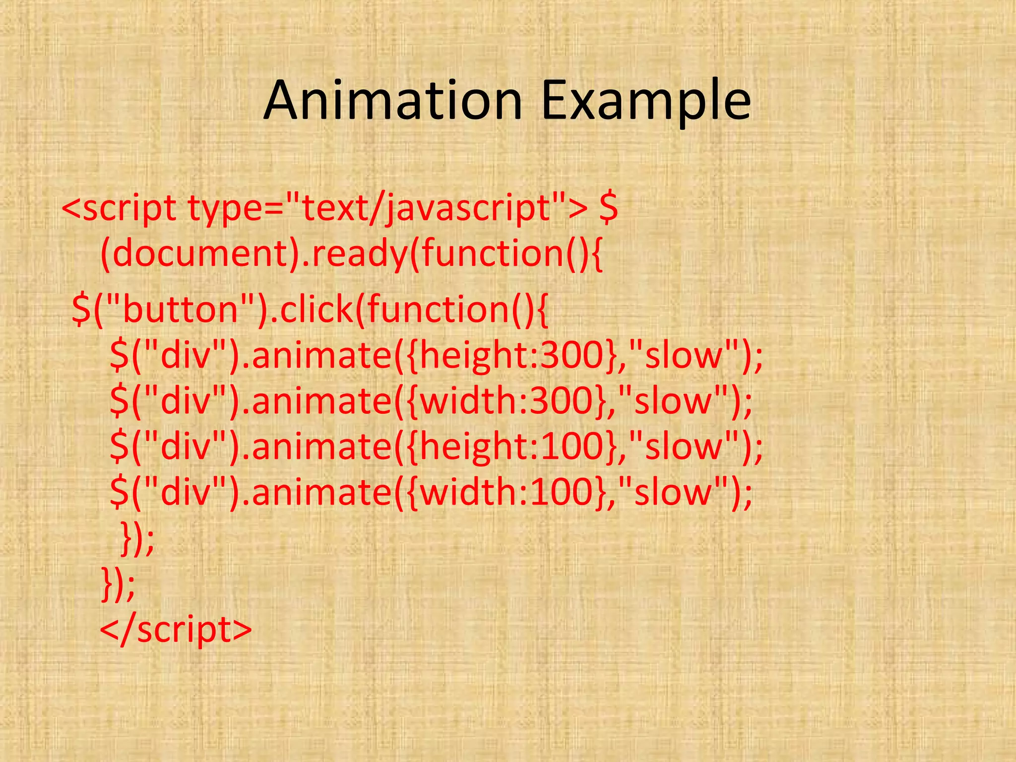 Animation Example
<script type="text/javascript"> $
(document).ready(function(){
$("button").click(function(){
$("div").animate({height:300},"slow");
$("div").animate({width:300},"slow");
$("div").animate({height:100},"slow");
$("div").animate({width:100},"slow");
});
});
</script>
 
