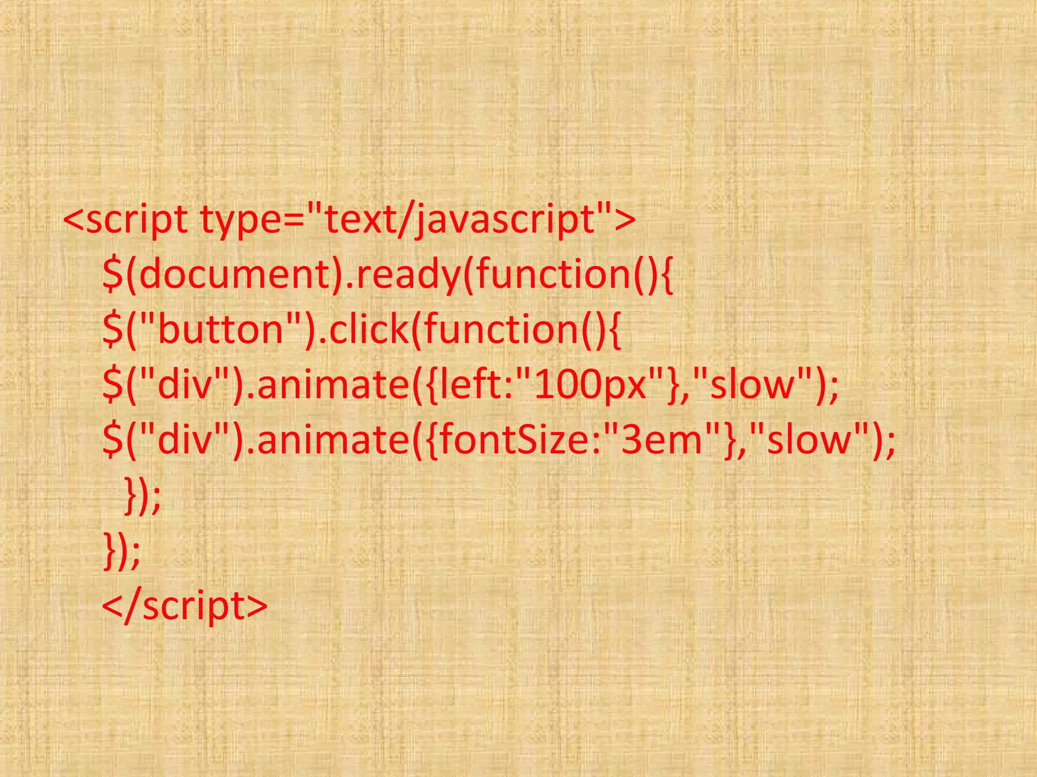 <script type="text/javascript">
$(document).ready(function(){
$("button").click(function(){
$("div").animate({left:"100px"},"slow");
$("div").animate({fontSize:"3em"},"slow");
});
});
</script>
 