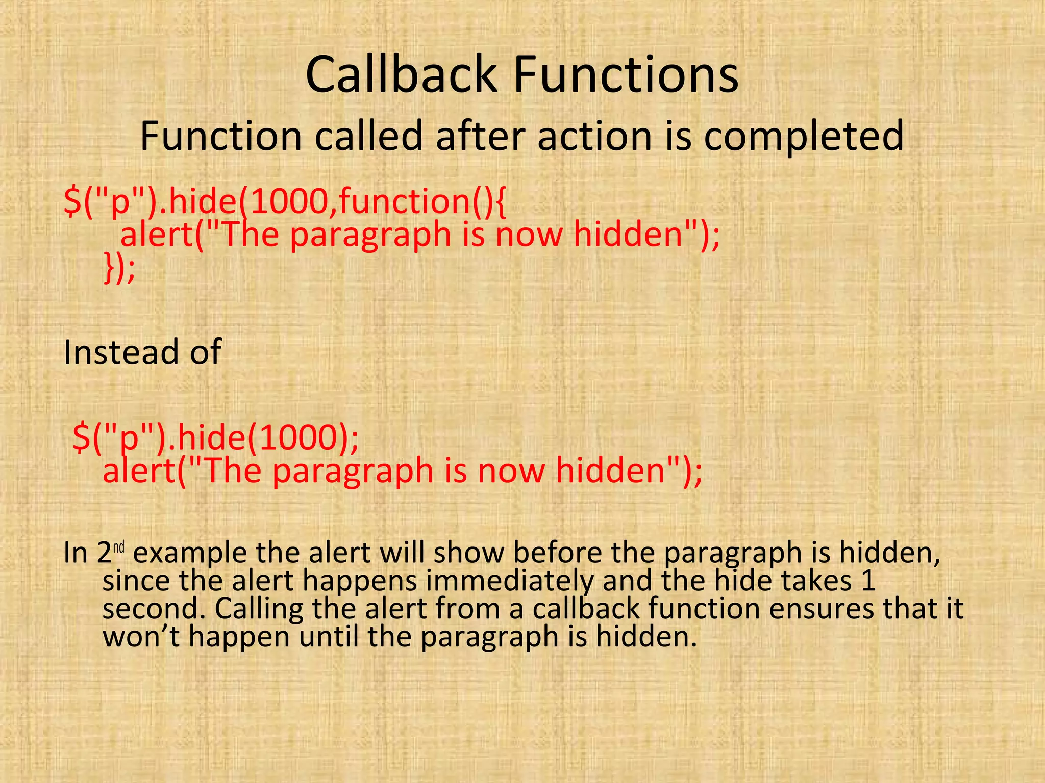 Callback Functions
Function called after action is completed
$("p").hide(1000,function(){
alert("The paragraph is now hidden");
});
Instead of
$("p").hide(1000);
alert("The paragraph is now hidden");
In 2nd
example the alert will show before the paragraph is hidden,
since the alert happens immediately and the hide takes 1
second. Calling the alert from a callback function ensures that it
won’t happen until the paragraph is hidden.
 