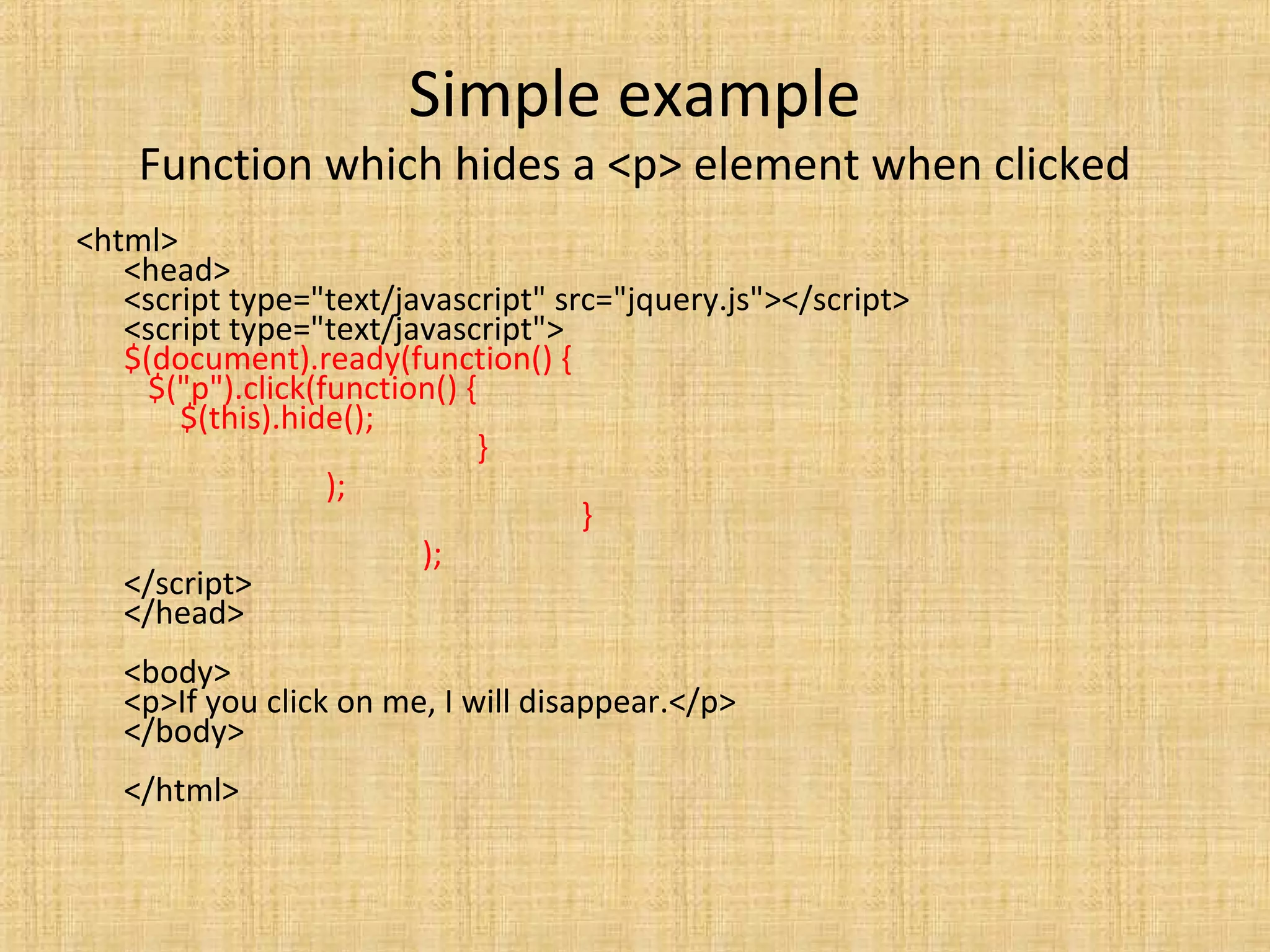 Simple example
Function which hides a <p> element when clicked
<html>
<head>
<script type="text/javascript" src="jquery.js"></script>
<script type="text/javascript">
$(document).ready(function() {
$("p").click(function() {
$(this).hide();
}
);
}
);
</script>
</head>
<body>
<p>If you click on me, I will disappear.</p>
</body>
</html>
 
