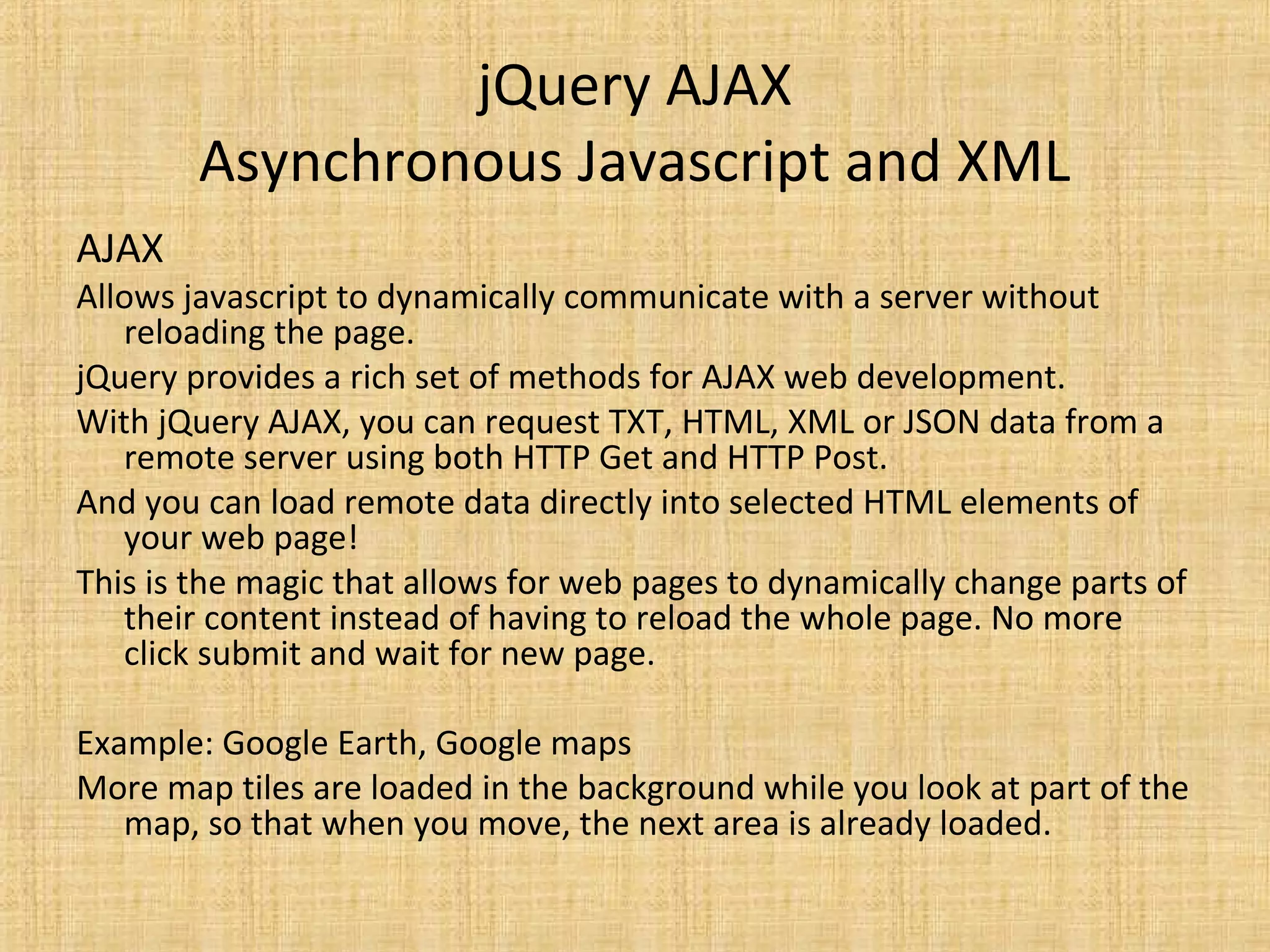 jQuery AJAX
Asynchronous Javascript and XML
AJAX
Allows javascript to dynamically communicate with a server without
reloading the page.
jQuery provides a rich set of methods for AJAX web development.
With jQuery AJAX, you can request TXT, HTML, XML or JSON data from a
remote server using both HTTP Get and HTTP Post.
And you can load remote data directly into selected HTML elements of
your web page!
This is the magic that allows for web pages to dynamically change parts of
their content instead of having to reload the whole page. No more
click submit and wait for new page.
Example: Google Earth, Google maps
More map tiles are loaded in the background while you look at part of the
map, so that when you move, the next area is already loaded.
 