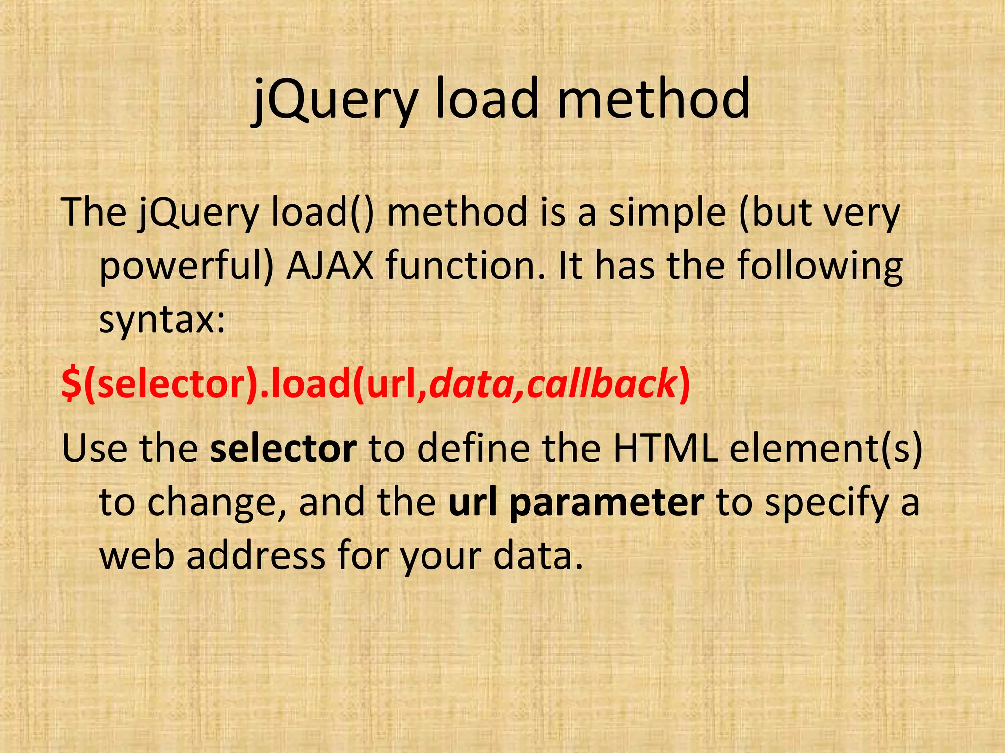 jQuery load method
The jQuery load() method is a simple (but very
powerful) AJAX function. It has the following
syntax:
$(selector).load(url,data,callback)
Use the selector to define the HTML element(s)
to change, and the url parameter to specify a
web address for your data.
 