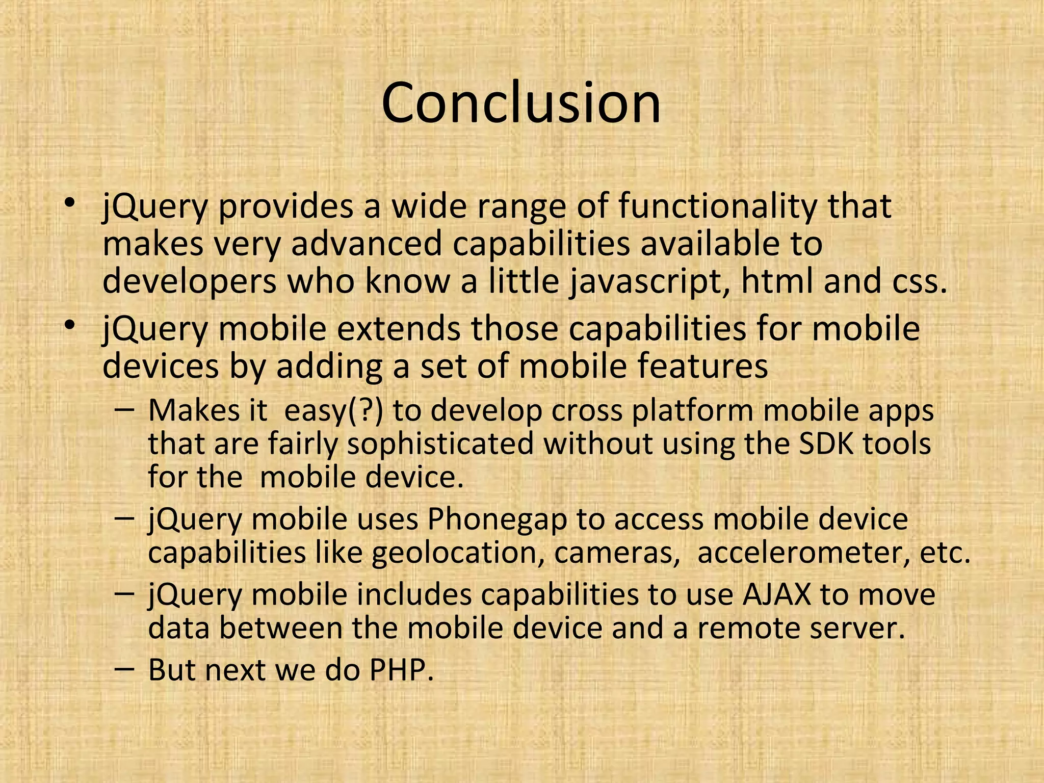 Conclusion
• jQuery provides a wide range of functionality that
makes very advanced capabilities available to
developers who know a little javascript, html and css.
• jQuery mobile extends those capabilities for mobile
devices by adding a set of mobile features
– Makes it easy(?) to develop cross platform mobile apps
that are fairly sophisticated without using the SDK tools
for the mobile device.
– jQuery mobile uses Phonegap to access mobile device
capabilities like geolocation, cameras, accelerometer, etc.
– jQuery mobile includes capabilities to use AJAX to move
data between the mobile device and a remote server.
– But next we do PHP.
 