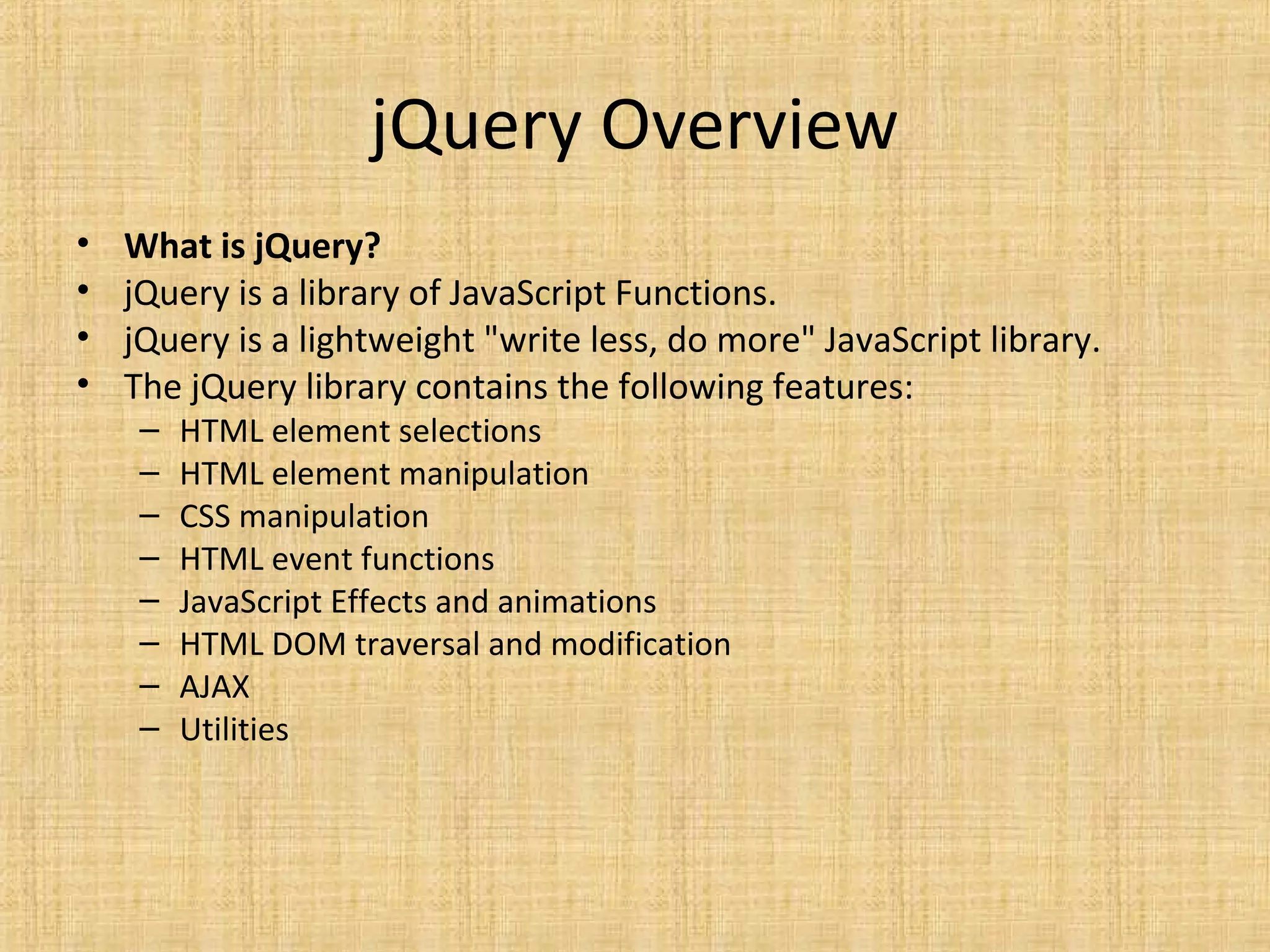 jQuery Overview
• What is jQuery?
• jQuery is a library of JavaScript Functions.
• jQuery is a lightweight "write less, do more" JavaScript library.
• The jQuery library contains the following features:
– HTML element selections
– HTML element manipulation
– CSS manipulation
– HTML event functions
– JavaScript Effects and animations
– HTML DOM traversal and modification
– AJAX
– Utilities
 