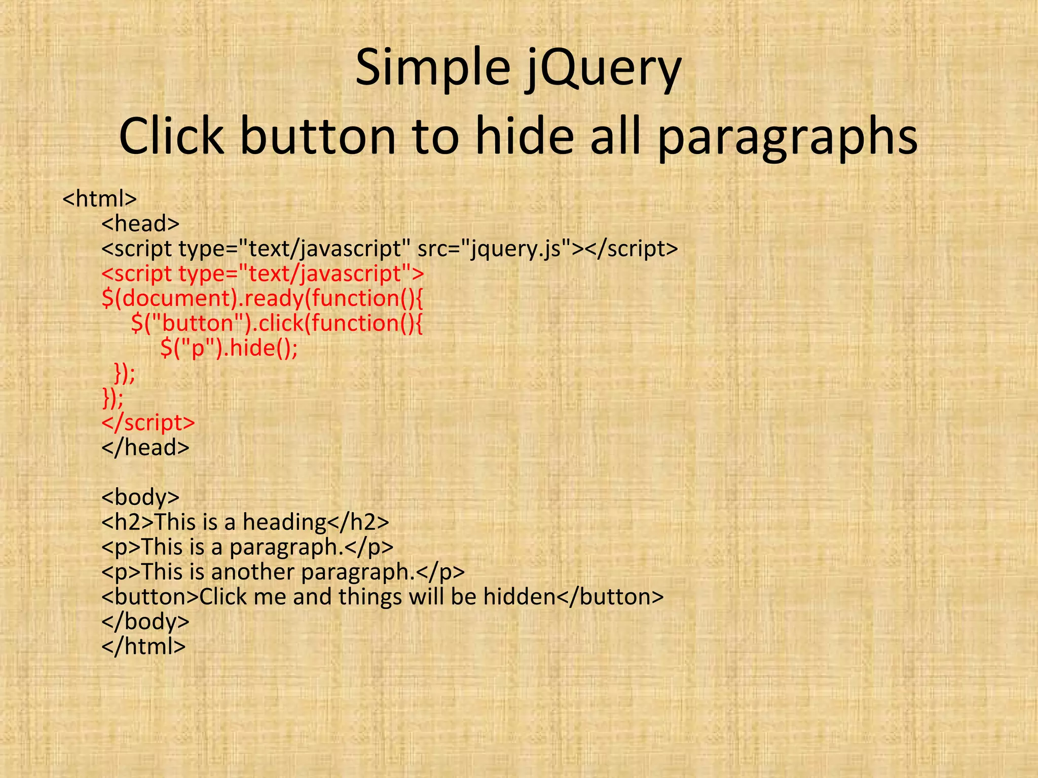 Simple jQuery
Click button to hide all paragraphs
<html>
<head>
<script type="text/javascript" src="jquery.js"></script>
<script type="text/javascript">
$(document).ready(function(){
$("button").click(function(){
$("p").hide();
});
});
</script>
</head>
<body>
<h2>This is a heading</h2>
<p>This is a paragraph.</p>
<p>This is another paragraph.</p>
<button>Click me and things will be hidden</button>
</body>
</html>
 