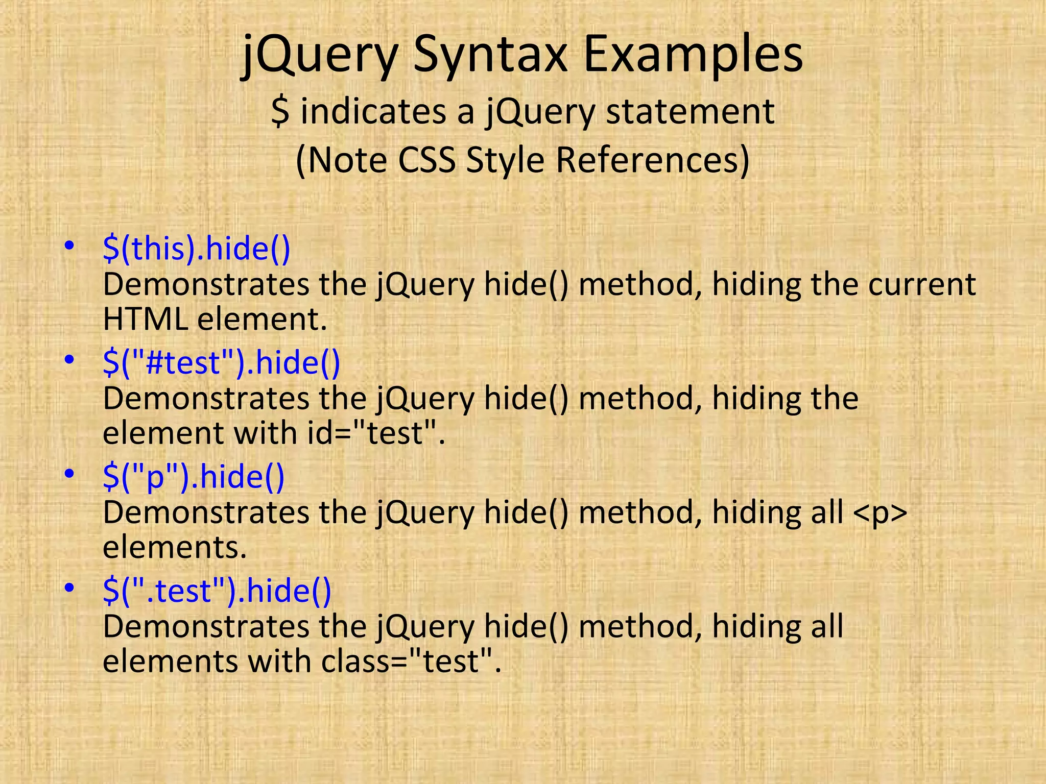 jQuery Syntax Examples
$ indicates a jQuery statement
(Note CSS Style References)
• $(this).hide()
Demonstrates the jQuery hide() method, hiding the current
HTML element.
• $("#test").hide()
Demonstrates the jQuery hide() method, hiding the
element with id="test".
• $("p").hide()
Demonstrates the jQuery hide() method, hiding all <p>
elements.
• $(".test").hide()
Demonstrates the jQuery hide() method, hiding all
elements with class="test".
 