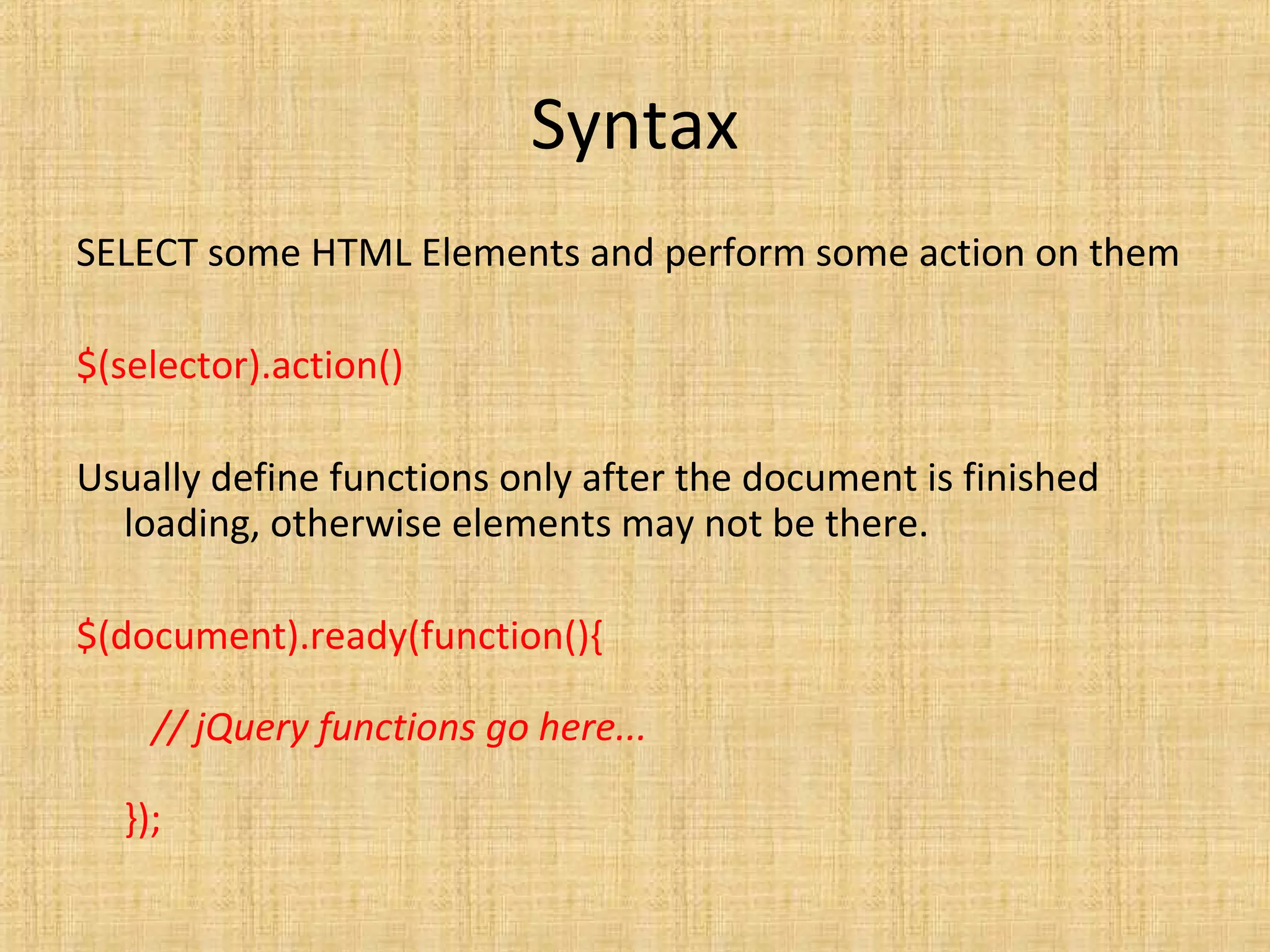 Syntax
SELECT some HTML Elements and perform some action on them
$(selector).action()
Usually define functions only after the document is finished
loading, otherwise elements may not be there.
$(document).ready(function(){
// jQuery functions go here...
});
 