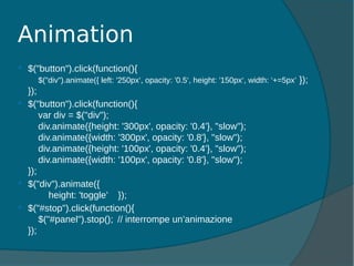  $("button").click(function(){
$("div").animate({ left: '250px‘, opacity: '0.5‘, height: '150px‘, width: ‘+=5px’ });
});
 $("button").click(function(){
var div = $("div");
div.animate({height: '300px', opacity: '0.4'}, "slow");
div.animate({width: '300px', opacity: '0.8'}, "slow");
div.animate({height: '100px', opacity: '0.4'}, "slow");
div.animate({width: '100px', opacity: '0.8'}, "slow");
});
 $("div").animate({
height: 'toggle’ });
 $("#stop").click(function(){
$("#panel").stop(); // interrompe un’animazione
});
Animation
 